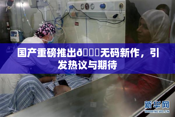国产重磅推出🔞无码新作，引发热议与期待