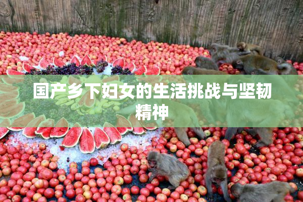 国产乡下妇女的生活挑战与坚韧精神