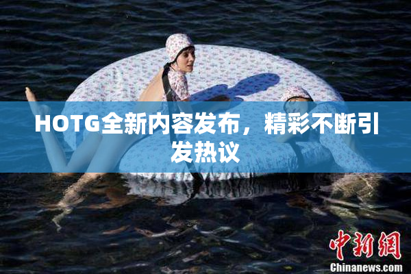 HOTG全新内容发布，精彩不断引发热议