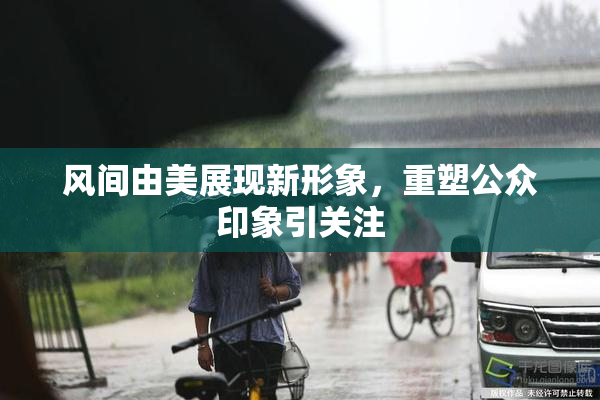 风间由美展现新形象，重塑公众印象引关注