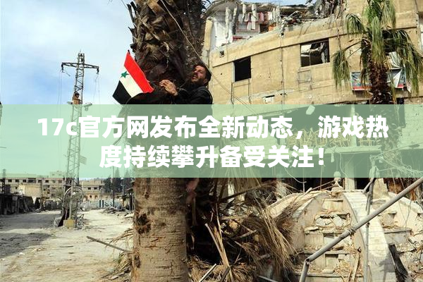 17c官方网发布全新动态，游戏热度持续攀升备受关注！