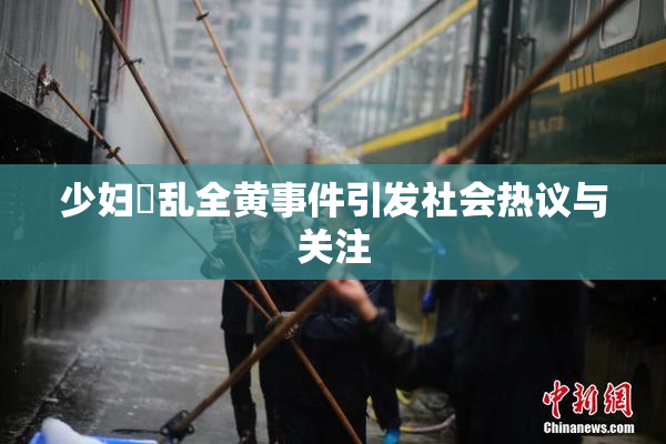 少妇婬乱全黄事件引发社会热议与关注