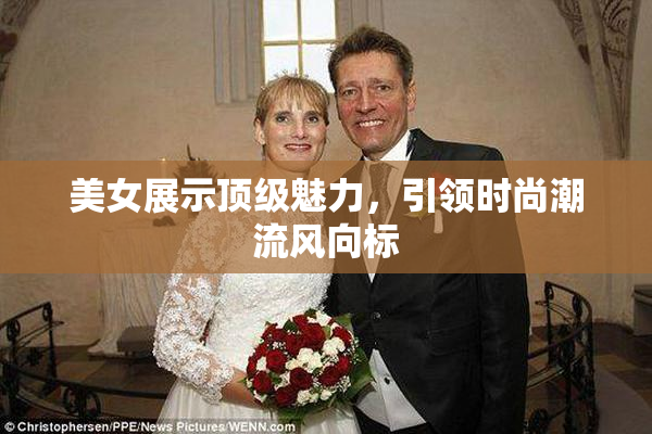 美女展示顶级魅力，引领时尚潮流风向标
