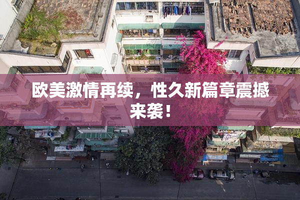 欧美激情再续，性久新篇章震撼来袭！