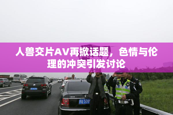 人兽交片AV再掀话题，色情与伦理的冲突引发讨论