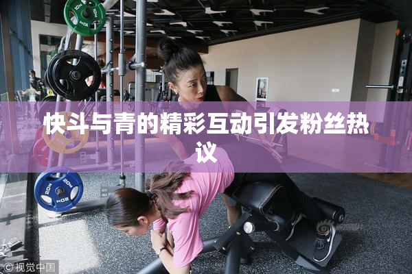 快斗与青的精彩互动引发粉丝热议