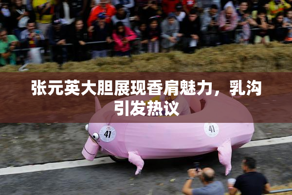 张元英大胆展现香肩魅力，乳沟引发热议