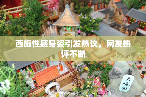 西施性感身姿引发热议，网友热评不断