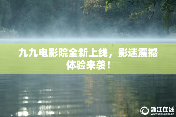 九九电影院全新上线，影迷震撼体验来袭！