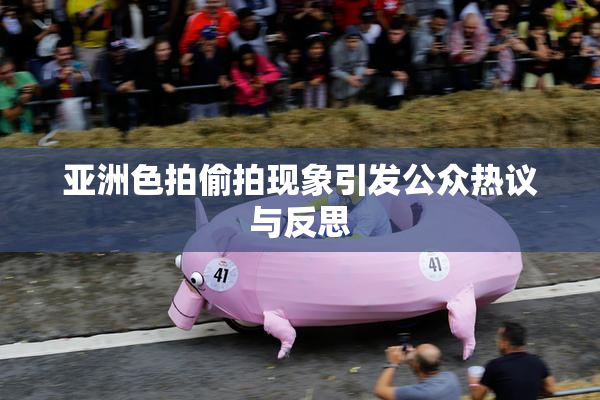 亚洲色拍偷拍现象引发公众热议与反思