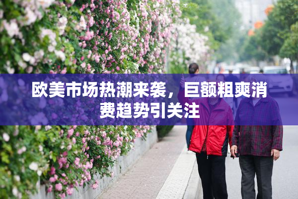 欧美市场热潮来袭，巨额粗爽消费趋势引关注