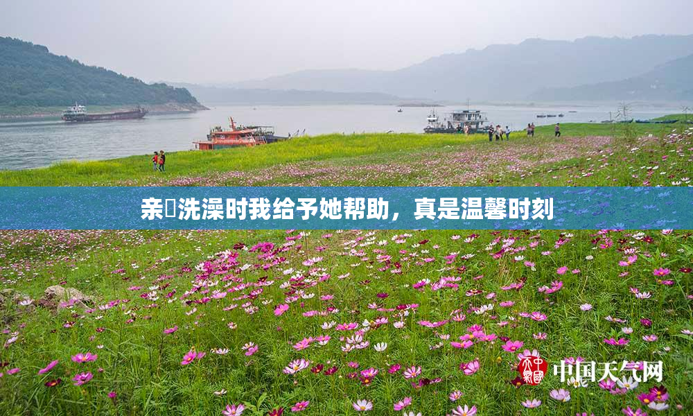 亲妺洗澡时我给予她帮助，真是温馨时刻