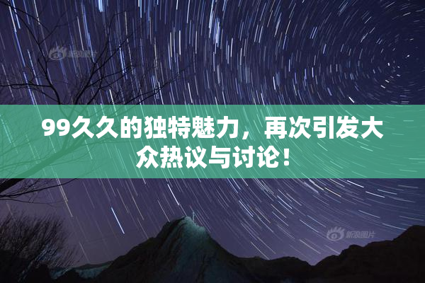 99久久的独特魅力，再次引发大众热议与讨论！