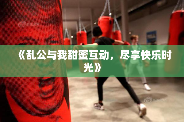 《乱公与我甜蜜互动，尽享快乐时光》