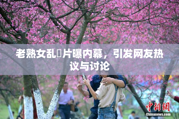 老熟女乱婬片曝内幕，引发网友热议与讨论
