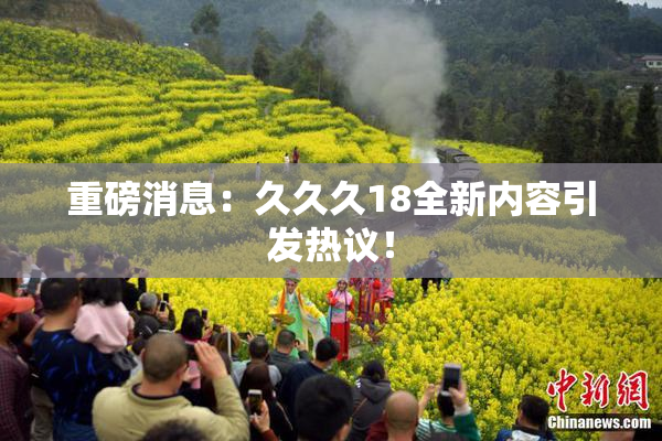 重磅消息：久久久18全新内容引发热议！