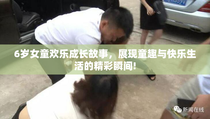 6岁女童欢乐成长故事，展现童趣与快乐生活的精彩瞬间!