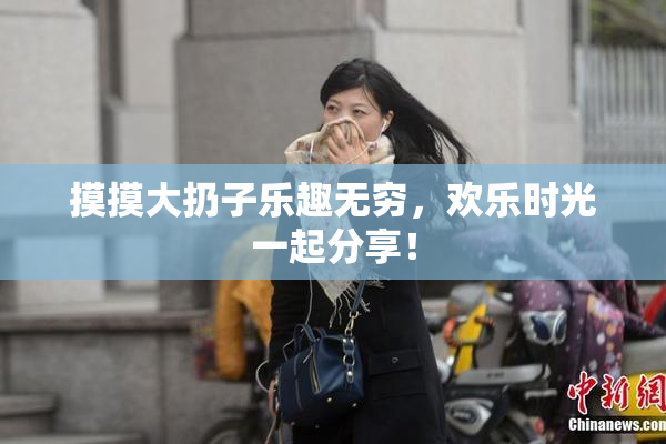 摸摸大扔子乐趣无穷，欢乐时光一起分享！
