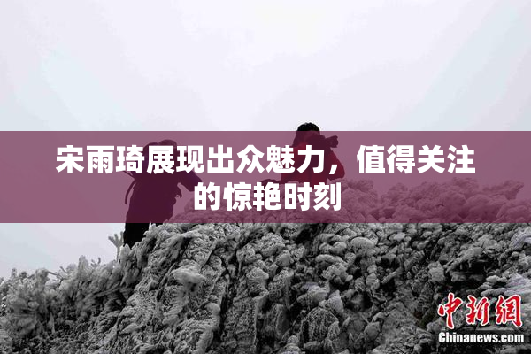 宋雨琦展现出众魅力，值得关注的惊艳时刻