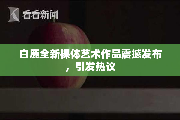 白鹿全新裸体艺术作品震撼发布，引发热议