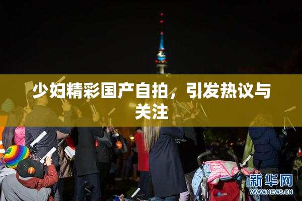 少妇精彩国产自拍，引发热议与关注