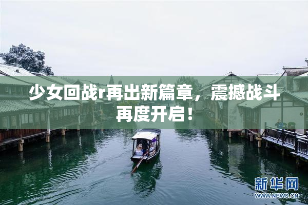 少女回战r再出新篇章，震撼战斗再度开启！