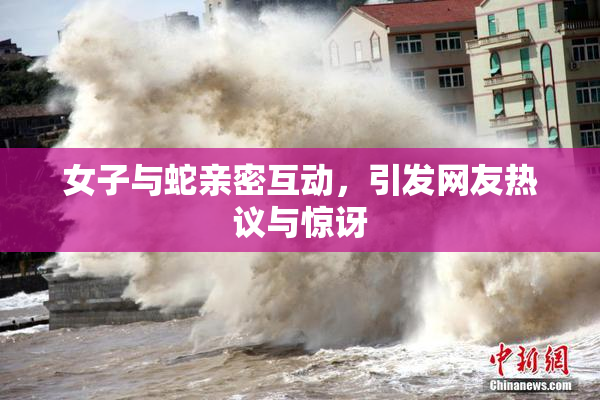 女子与蛇亲密互动，引发网友热议与惊讶