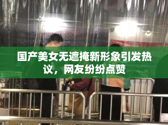 国产美女无遮掩新形象引发热议，网友纷纷点赞