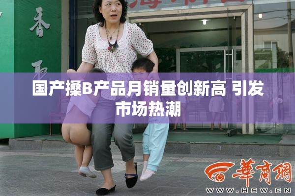 国产搡B产品月销量创新高 引发市场热潮