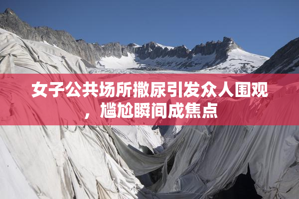 女子公共场所撒尿引发众人围观，尴尬瞬间成焦点