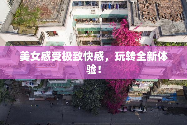 美女感受极致快感，玩转全新体验！