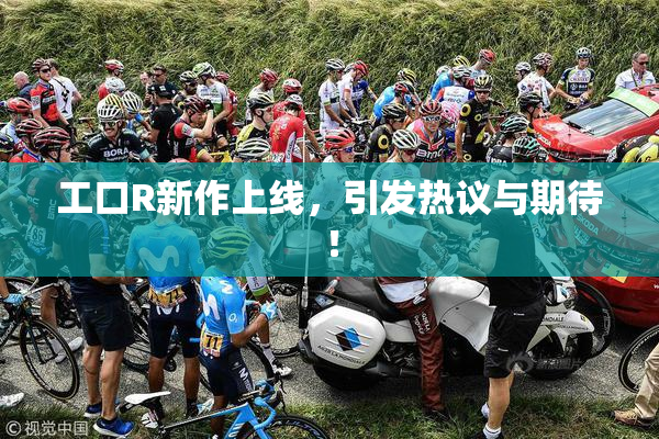 工口R新作上线，引发热议与期待！