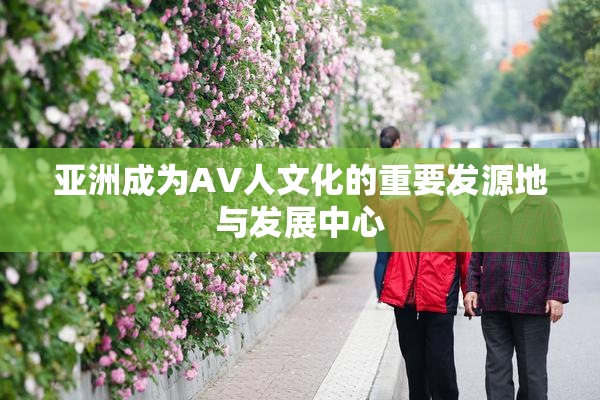 亚洲成为AV人文化的重要发源地与发展中心