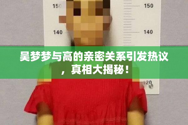 吴梦梦与高的亲密关系引发热议，真相大揭秘！