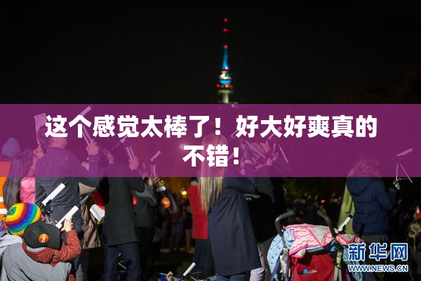 这个感觉太棒了！好大好爽真的不错！
