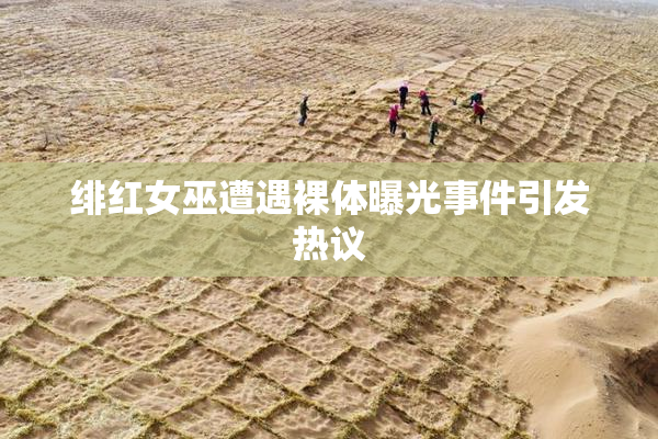 绯红女巫遭遇裸体曝光事件引发热议