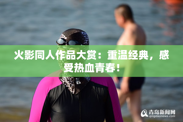 火影同人作品大赏：重温经典，感受热血青春！