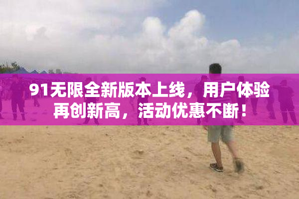 91无限全新版本上线，用户体验再创新高，活动优惠不断！