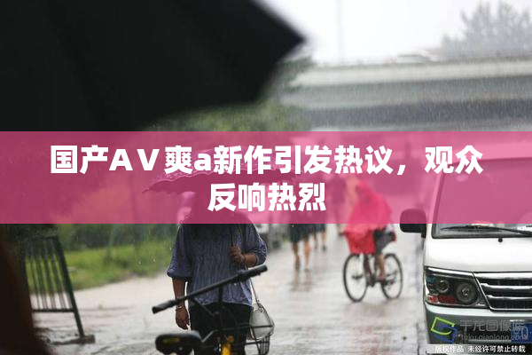 国产AⅤ爽a新作引发热议，观众反响热烈