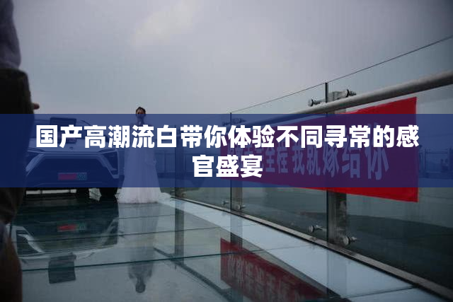 国产高潮流白带你体验不同寻常的感官盛宴
