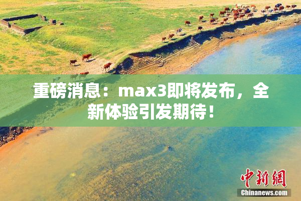 重磅消息：max3即将发布，全新体验引发期待！