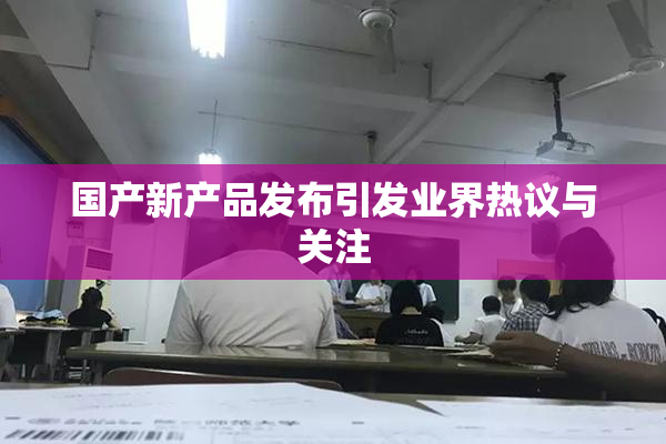 国产新产品发布引发业界热议与关注