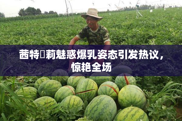 茜特菈莉魅惑爆乳姿态引发热议，惊艳全场