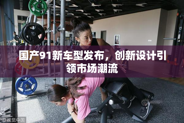 国产91新车型发布，创新设计引领市场潮流
