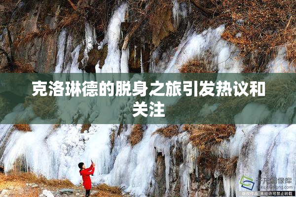 克洛琳德的脱身之旅引发热议和关注
