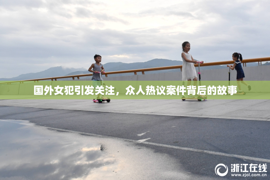 国外女犯引发关注，众人热议案件背后的故事