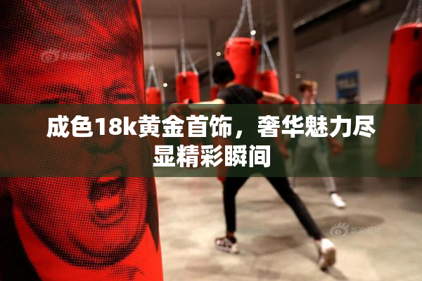 成色18k黄金首饰，奢华魅力尽显精彩瞬间