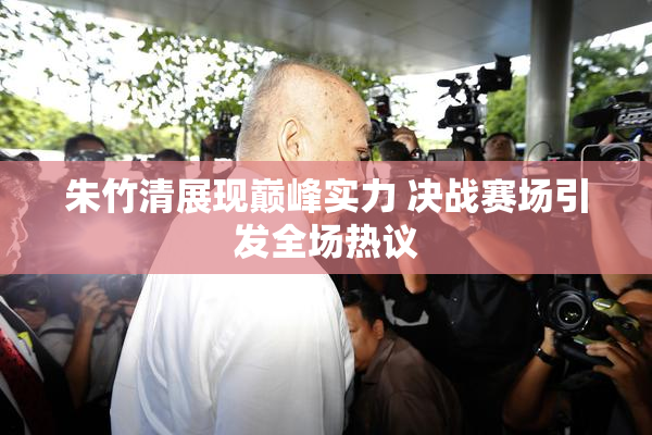 朱竹清展现巅峰实力 决战赛场引发全场热议