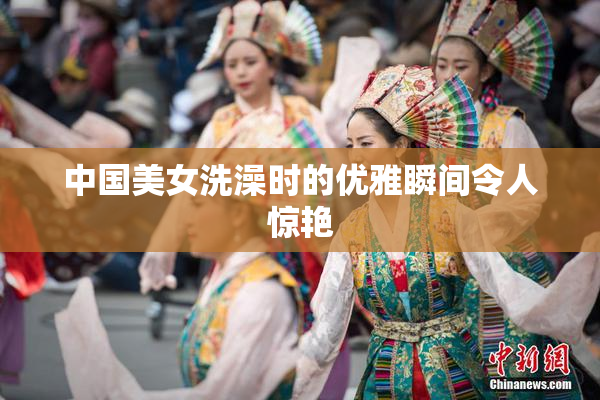 中国美女洗澡时的优雅瞬间令人惊艳