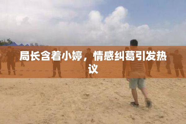 局长含着小婷，情感纠葛引发热议